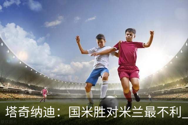 塔奇纳迪：国米胜对米兰最不利 两人将成胜负手